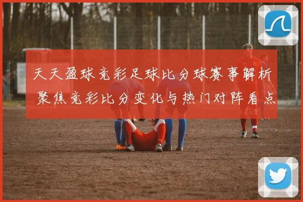 天天盈球竞彩足球比分球赛事解析 聚焦竞彩比分变化与热门对阵看点