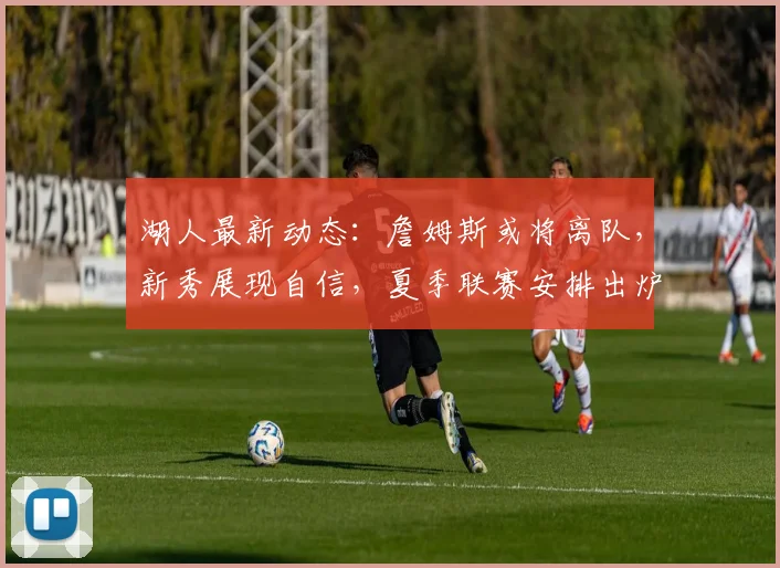 湖人最新动态：詹姆斯或将离队，新秀展现自信，夏季联赛安排出炉_卡尔_球员_防守