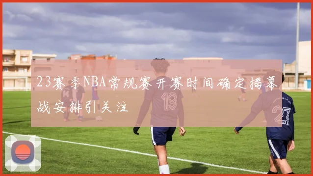 23赛季NBA常规赛开赛时间确定揭幕战安排引关注