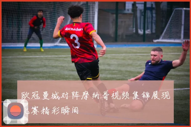 欧冠曼城对阵摩纳哥视频集锦展现比赛精彩瞬间