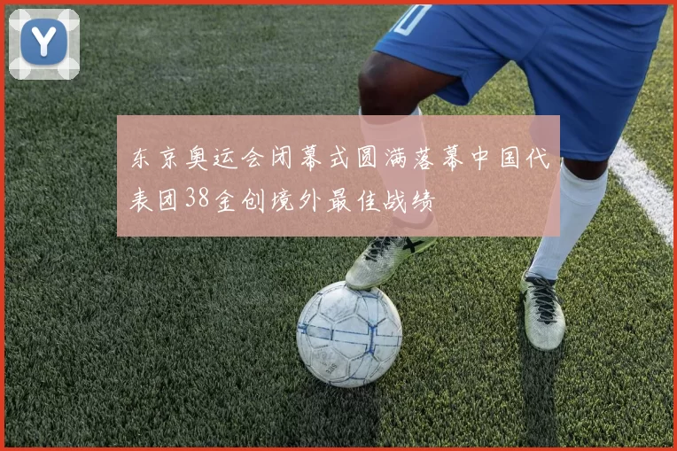 东京奥运会闭幕式圆满落幕中国代表团38金创境外最佳战绩