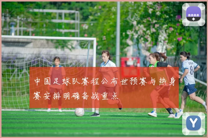 中国足球队赛程公布世预赛与热身赛安排明确备战重点