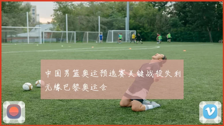 中国男篮奥运预选赛关键战役失利无缘巴黎奥运会