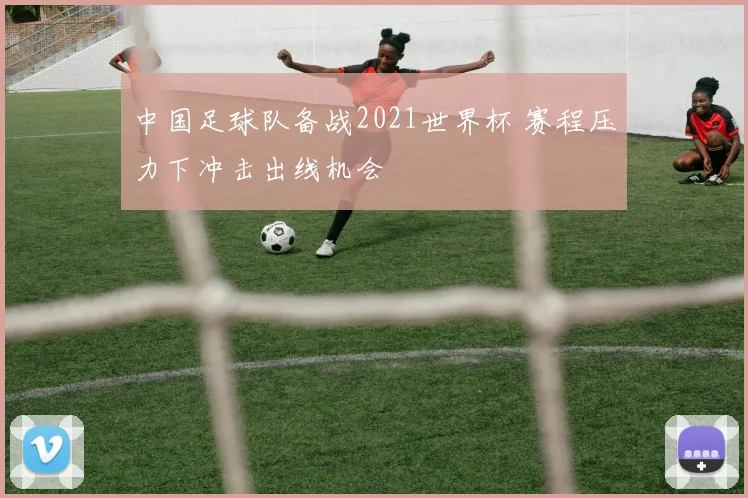 中国足球队备战2021世界杯 赛程压力下冲击出线机会