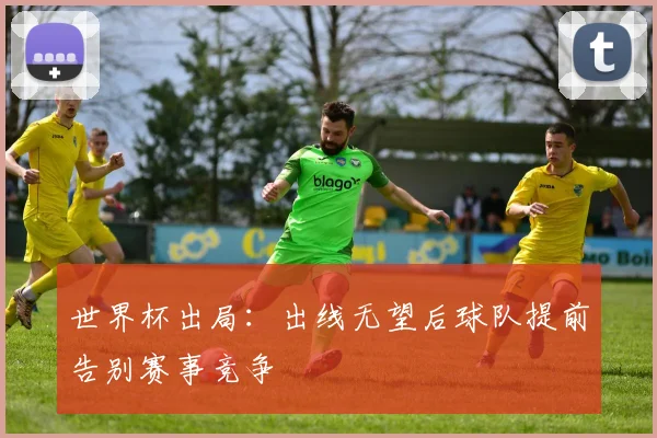 世界杯出局:出线无望后球队提前告别赛事竞争