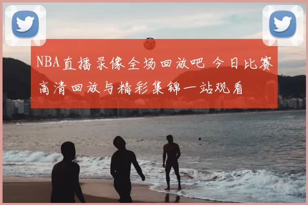 NBA直播录像全场回放吧 今日比赛高清回放与精彩集锦一站观看