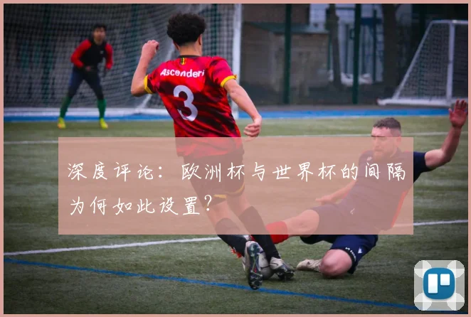 深度评论：欧洲杯与世界杯的间隔为何如此设置？