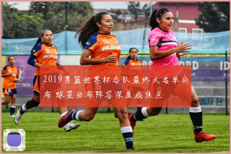 2019男篮世界杯各队最终大名单公布 球星分布阵容深度成焦点