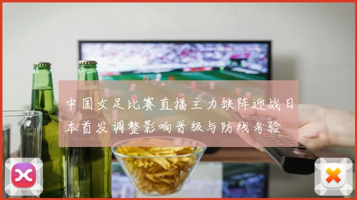 中国女足比赛直播主力缺阵迎战日本首发调整影响晋级与防线考验