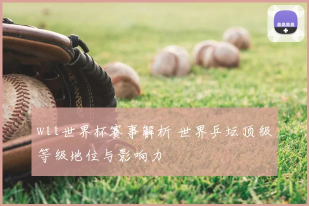wtt世界杯赛事解析 世界乒坛顶级等级地位与影响力