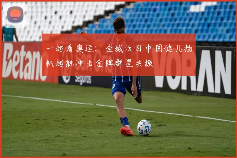 一起看奥运：全城注目中国健儿扬帆起航冲击金牌群星共振