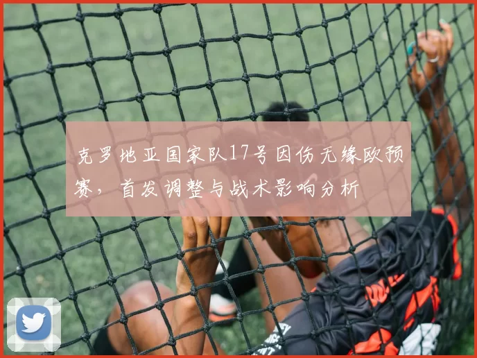 克罗地亚国家队17号因伤无缘欧预赛，首发调整与战术影响分析