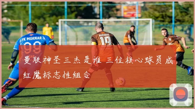 曼联神圣三杰是谁 三位核心球员成红魔标志性组合