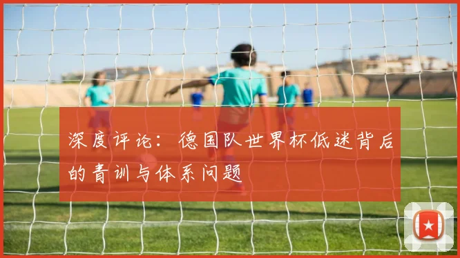 深度评论：德国队世界杯低迷背后的青训与体系问题