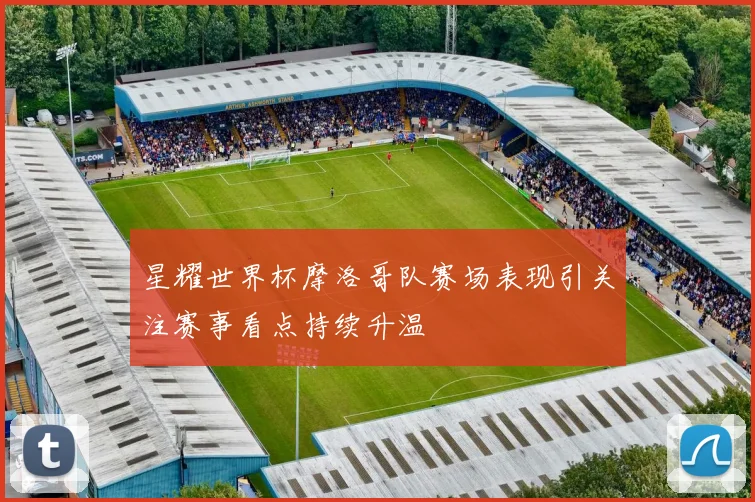 星耀世界杯摩洛哥队赛场表现引关注赛事看点持续升温