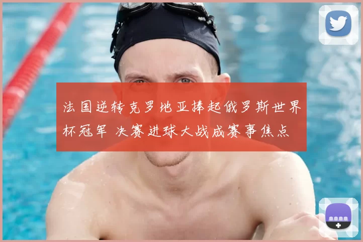 法国逆转克罗地亚捧起俄罗斯世界杯冠军 决赛进球大战成赛事焦点