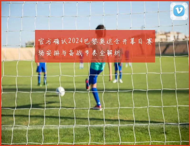 官方确认2024巴黎奥运会开幕日 赛场安排与备战节奏全解析