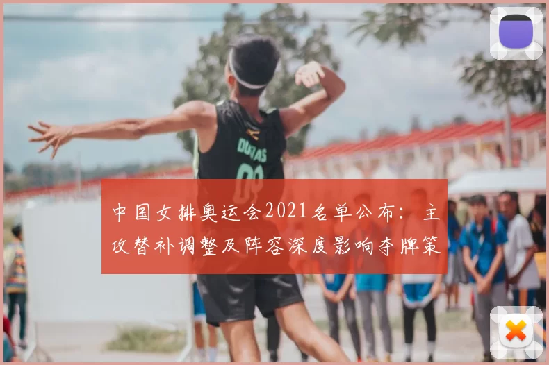 中国女排奥运会2021名单公布：主攻替补调整及阵容深度影响夺牌策略