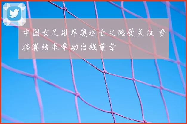 中国女足进军奥运会之路受关注 资格赛结果牵动出线前景
