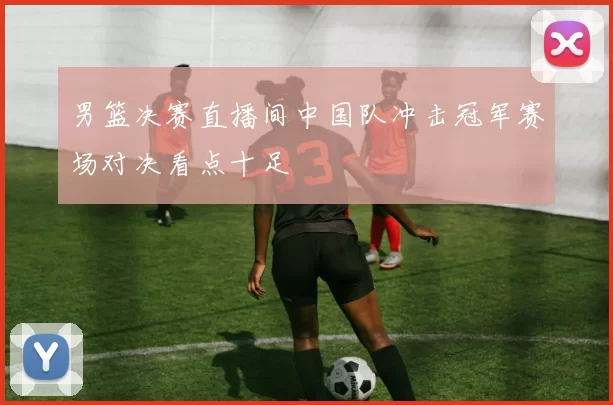 男篮决赛直播间中国队冲击冠军赛场对决看点十足