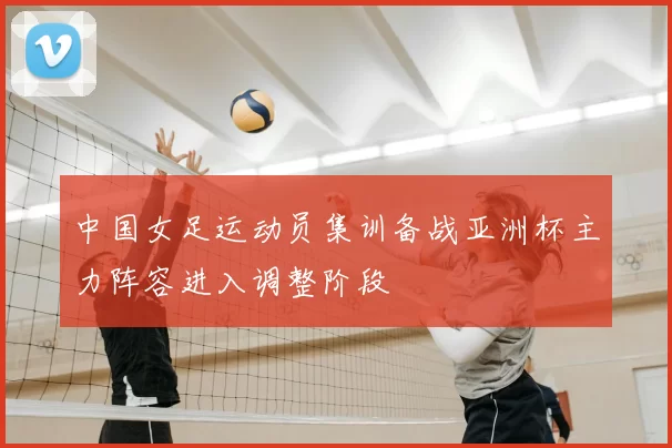 中国女足运动员集训备战亚洲杯主力阵容进入调整阶段