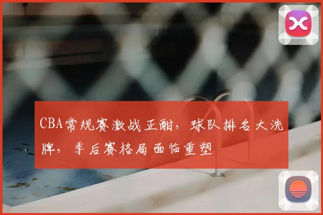 CBA常规赛激战正酣，球队排名大洗牌，季后赛格局面临重塑