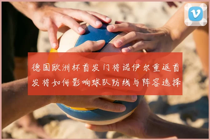 德国欧洲杯首发门将诺伊尔重返首发将如何影响球队防线与阵容选择