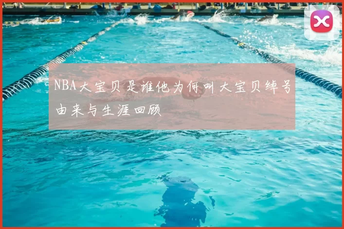 NBA大宝贝是谁他为何叫大宝贝绰号由来与生涯回顾