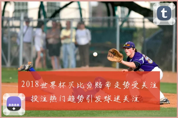 2018世界杯买比分赔率走势受关注，投注热门趋势引发球迷关注