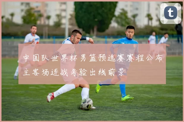 中国队世界杯男篮预选赛赛程公布主客场连战考验出线前景
