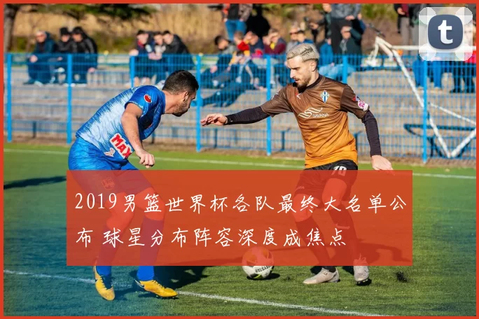 2019男篮世界杯各队最终大名单公布 球星分布阵容深度成焦点