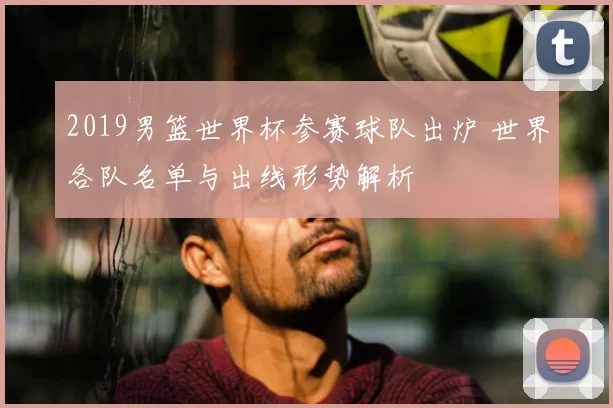 2019男篮世界杯参赛球队出炉 世界各队名单与出线形势解析