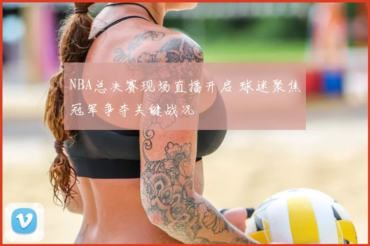 NBA总决赛现场直播开启 球迷聚焦冠军争夺关键战况