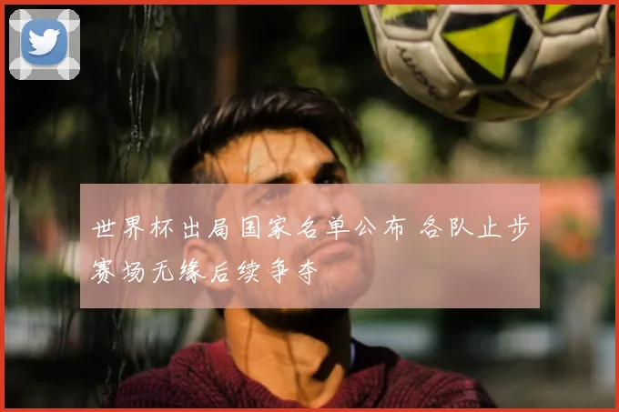世界杯出局国家名单公布 各队止步赛场无缘后续争夺