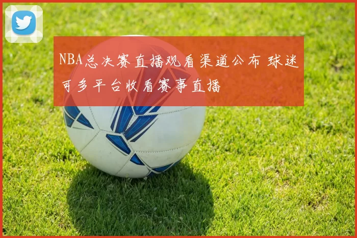 NBA总决赛直播观看渠道公布 球迷可多平台收看赛事直播