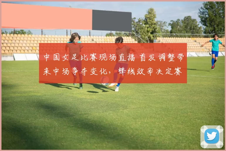 中国女足比赛现场直播 首发调整带来中场争夺变化,锋线效率决定赛果