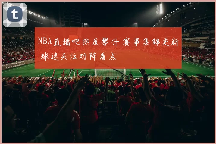 NBA直播吧热度攀升 赛事集锦更新 球迷关注对阵看点