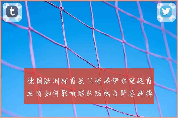 德国欧洲杯首发门将诺伊尔重返首发将如何影响球队防线与阵容选择