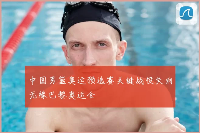 中国男篮奥运预选赛关键战役失利无缘巴黎奥运会