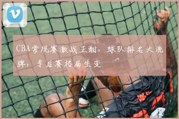 CBA常规赛激战正酣，球队排名大洗牌，季后赛格局生变