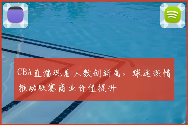 CBA直播观看人数创新高，球迷热情推动联赛商业价值提升