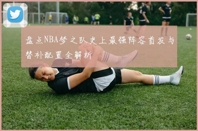 盘点NBA梦之队史上最强阵容首发与替补配置全解析