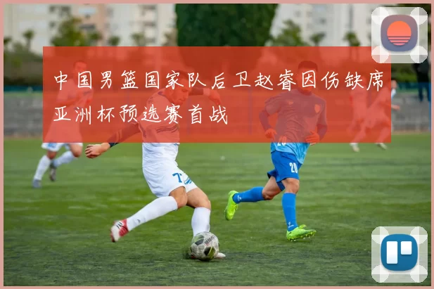 中国男篮国家队后卫赵睿因伤缺席亚洲杯预选赛首战