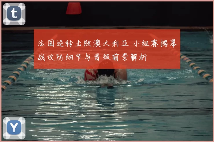 法国逆转击败澳大利亚 小组赛揭幕战攻防细节与晋级前景解析