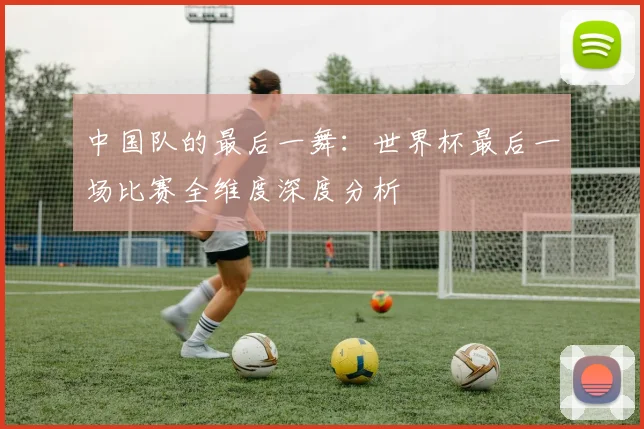 中国队的最后一舞：世界杯最后一场比赛全维度深度分析