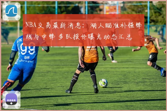 NBA交易最新消息:湖人瞄准补强锋线与中锋 多队报价曝光动态汇总