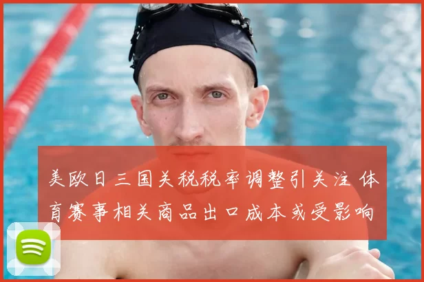 美欧日三国关税税率调整引关注 体育赛事相关商品出口成本或受影响