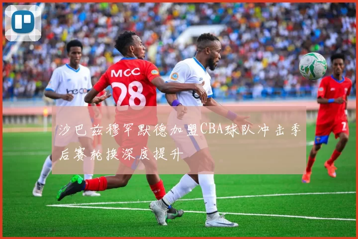 沙巴兹穆罕默德加盟CBA球队冲击季后赛轮换深度提升