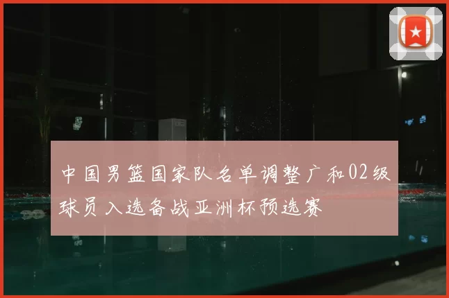 中国男篮国家队名单调整广和02级球员入选备战亚洲杯预选赛