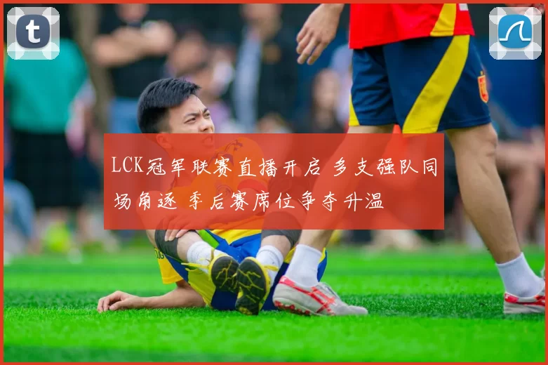 LCK冠军联赛直播开启 多支强队同场角逐 季后赛席位争夺升温